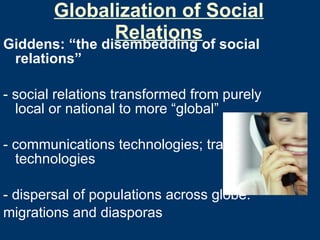 Globalization of Social Relations Giddens: “the disembedding of social relations” - social relations transformed from purely local or national to more “global” - communications technologies; travel technologies - dispersal of populations across globe:  migrations and diasporas 