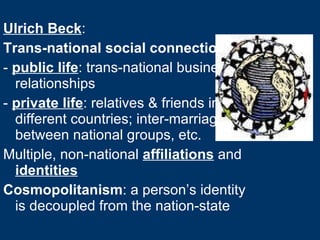 Ulrich Beck : Trans-national social connections -  public life : trans-national business relationships -  private life : relatives & friends in different countries; inter-marriage between national groups, etc. Multiple, non-national  affiliations  and  identities Cosmopolitanism : a person’s identity is decoupled from the nation-state 