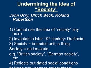 Undermining the idea of “Society” John Urry, Ulrich Beck, Roland Robertson 1) Cannot use the idea of “society” any more 2) Invented in later 19 th  century: Durkheim 3) Society = bounded unit; a thing Society = nation-state e.g. “British society”, “German society”, etc  4) Reflects out-dated social conditions 5) Need new ideas to reflect global conditions 