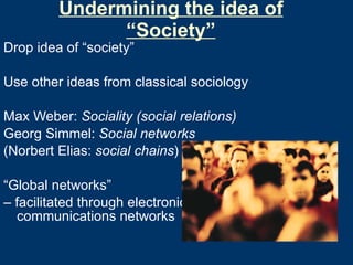 Undermining the idea of “Society” Drop idea of “society” Use other ideas from classical sociology Max Weber:  Sociality (social relations) Georg Simmel:  Social networks (Norbert Elias:  social chains ) “ Global networks”  –  facilitated through electronic communications networks 