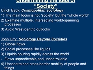 Undermining the idea of “Society” Ulrich Beck:  Cosmopolitan sociology 1) The main focus is not “society” but the “whole world” 2) Examine multiple, intersecting world-spanning processes  3) Avoid West-centric outlooks John Urry:  Sociology Beyond Societies 1) Global flows 2) Social processes like liquids 3) Liquids pouring rapidly across the world Flows unpredictable and uncontrollable 4) Unconstrained cross-border mobility of people and things  