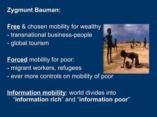 Zygmunt Bauman: Free  & chosen mobility for wealthy - transnational business-people  - global tourism Forced  mobility for poor:  - migrant workers, refugees - ever more controls on mobility of poor Information mobility : world divides into “ information rich ” and “ information poor ” 