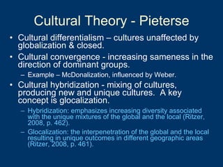 Cultural Theory - Pieterse Cultural differentialism – cultures unaffected by globalization & closed. Cultural convergence - increasing sameness in the direction of dominant groups. Example – McDonalization, influenced by Weber.   Cultural hybridization - mixing of cultures, producing new and unique cultures.  A key concept is glocalization. Hybridization: emphasizes increasing diversity associated with the unique mixtures of the global and the local (Ritzer, 2008, p. 462). Glocalization: the interpenetration of the global and the local resulting in unique outcomes in different geographic areas (Ritzer, 2008, p. 461). 