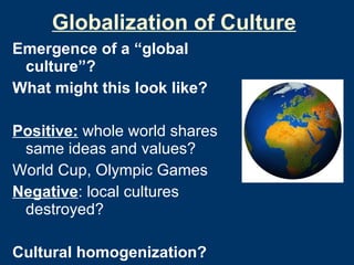 Globalization of Culture Emergence of a “global culture”? What might this look like? Positive:  whole world shares same ideas and values?  World Cup, Olympic Games Negative : local cultures destroyed? Cultural homogenization? Cultural heterogenization? 