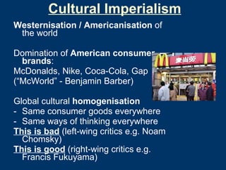 Cultural Imperialism Westernisation / Americanisation  of the world Domination of  American consumer brands : McDonalds, Nike, Coca-Cola, Gap  (“McWorld” - Benjamin Barber) Global cultural  homogenisation Same consumer goods everywhere Same ways of thinking everywhere This is bad  (left-wing critics e.g. Noam Chomsky) This is good  (right-wing critics e.g. Francis Fukuyama) 
