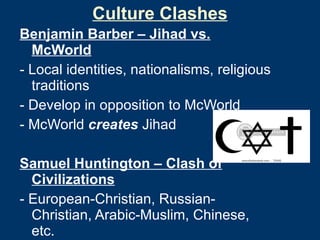 Culture Clashes Benjamin Barber – Jihad vs. McWorld - Local identities, nationalisms, religious traditions - Develop in opposition to McWorld - McWorld  creates  Jihad Samuel Huntington – Clash of Civilizations - European-Christian, Russian-Christian, Arabic-Muslim, Chinese, etc. - All in conflict: symbolically & materially 