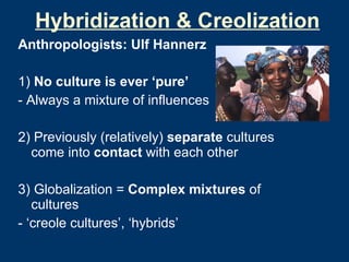 Hybridization & Creolization Anthropologists: Ulf Hannerz 1)  No culture is ever ‘pure’ - Always a mixture of influences 2) Previously (relatively)  separate  cultures come into  contact  with each other 3) Globalization =  Complex mixtures  of cultures  - ‘creole cultures’, ‘hybrids’ 