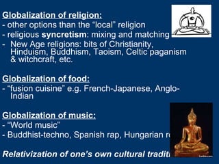 Globalization of religion: - other options than the “local” religion - religious  syncretism : mixing and matching New Age religions: bits of Christianity, Hinduism, Buddhism, Taoism, Celtic paganism & witchcraft, etc. Globalization of food: - “fusion cuisine” e.g. French-Japanese, Anglo-Indian Globalization of music: - “World music” - Buddhist-techno, Spanish rap, Hungarian rock Relativization of one’s own cultural traditions 