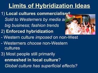 Limits of Hybridization Ideas 1)  Local cultures commercialised : Sold to Westerners by media and  big business; fashion trends 2)  Enforced hybridization - Western culture  imposed  on non-West - Westerners  choose  non-Western cultures 3) Most people still primarily  enmeshed in local culture ?   Global culture has superficial effects? 
