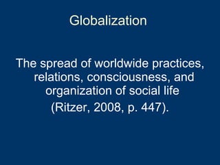 Globalization  The spread of worldwide practices, relations, consciousness, and organization of social life  (Ritzer, 2008, p. 447). 