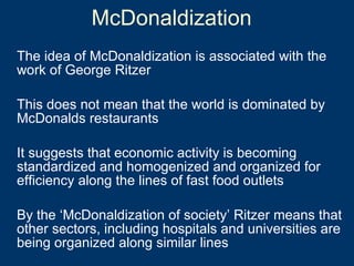 The idea of McDonaldization is associated with the work of George Ritzer This does not mean that the world is dominated by McDonalds restaurants It suggests that economic activity is becoming standardized and homogenized and organized for efficiency along the lines of fast food outlets By the ‘McDonaldization of society’ Ritzer means that other sectors, including hospitals and universities are  being organized along similar lines McDonaldization 