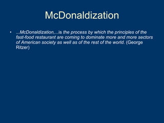 McDonaldization ... McDonaldization,... is  the process by which the principles of the fast-food restaurant are coming to dominate more and more sectors of American society as well as of the rest of the world.  (George Ritzer) 