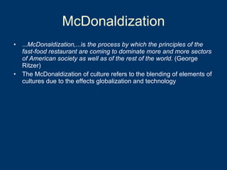 McDonaldization ... McDonaldization,... is  the process by which the principles of the fast-food restaurant are coming to dominate more and more sectors of American society as well as of the rest of the world.  (George Ritzer) The McDonaldization of culture refers to the blending of elements of cultures due to the effects globalization and technology 