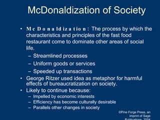 McDonaldization of Society McDonaldization:  The process by which the characteristics and principles of the fast food restaurant come to dominate other areas of social life. Streamlined processes Uniform goods or services  Speeded up transactions George Ritzer used idea as metaphor for harmful effects of bureaucratization on society. Likely to continue because: Impelled by economic interests Efficiency has become culturally desirable Parallels other changes in society ©Pine Forge Press, an imprint of Sage Publications, 2004 