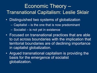 Economic Theory –  Transnational Capitalism: Leslie Sklair   Distinguished two systems of globalization Capitalist – is the one that is now predominant Socialist – is not yet in existence Focused on transnational practices that are able to cut across boundaries with the implication that territorial boundaries are of declining importance in capitalist globalization.  Argued transnational capitalism is providing the basis for the emergence of socialist globalization. 