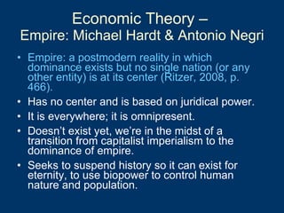 Economic Theory –  Empire: Michael Hardt & Antonio Negri Empire: a postmodern reality in which dominance exists but no single nation (or any other entity) is at its center (Ritzer, 2008, p. 466). Has no center and is based on juridical power.  It is everywhere; it is omnipresent. Doesn’t exist yet, we’re in the midst of a transition from capitalist imperialism to the dominance of empire.  Seeks to suspend history so it can exist for eternity, to use biopower to control human nature and population. 
