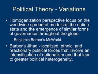 Political Theory - Variations Homogenization perspective focus on the worldwide spread of models of the nation-state and the emergence of similar forms of governance throughout the globe.  Benjamin Barber’s McWorld. Barber’s Jihad - localized, ethnic, and reactionary political forces that involve an intensification of nationalism and that lead to greater political heterogeneity. 