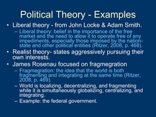 Political Theory - Examples Liberal theory - from John Locke & Adam Smith. Liberal theory: belief in the importance of the free market and the need to allow it to operate free of any impediments, especially those imposed by the nation-state and other political entities (Ritzer, 2008, p. 468). Realist theory- states aggressively pursuing their own interests. James Rosenau focused on fragmegration Fragmegration: the idea that the world is both fragmenting and integrating at the same time (Ritzer, 2008, p. 469). World is localizing, decentralizing, and fragmenting while it is simultaneously globalizing, centralizing, and integrating. Example: the federal government. 