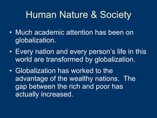 Human Nature & Society Much academic attention has been on globalization. Every nation and every person’s life in this world are transformed by globalization. Globalization has worked to the advantage of the wealthy nations.  The gap between the rich and poor has actually increased.  