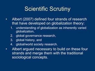 Scientific Scrutiny Albert (2007) defined four strands of research that have developed on globalization theory:  understanding of globalization as inherently varied globalization,  global governance research,  global history, and  global/world society research.  Albert argued necessary to build on these four strands and merge them with the traditional sociological concepts.  