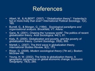 References Albert, M., & ALBERT. (2007). " Globalization theory": Yesterday's fad or more lively than ever?  International Political Sociology, 1 (2), 165.  Burrell, G., & Morgan, G. (1994).  Sociological paradigms and organisational analysis.  Brookfield, VT: Arena. Gane, N. (2001). Chasing the 'runaway world': The politics of recent globalization theory.  Acta Sociologica, 44 (1), 81.  Kiely, R. (2005). Globalization and poverty, and the poverty of globalization theory.  Current Sociology, 53 (6), 895.  Martell, L. (2007). The third wave in globalization theory.  International Studies Review, 9 (2), 173.  Ritzer, G. (2008).  Modern sociological theory  (7th ed.). Boston: McGraw Hill. Yeung, H. W. (2002). The limits to globalization theory: A geographic perspective on global economic change.  Economic Geography, 78 (3), 285.  