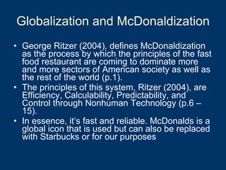 Globalization and McDonaldization George Ritzer   (2004) ,  defines McDonaldization as the process by which the principles of the fast food restaurant are coming to dominate more and more sectors of American society as well as the rest of the world (p.1).  The principles of this system, Ritzer (2004), are Efficiency, Calculability, Predictability, and Control through Nonhuman Technology (p.6 – 15).  In essence, it’s fast and reliable. McDonalds is a global icon that is used but can also be replaced with Starbucks or for our purposes  