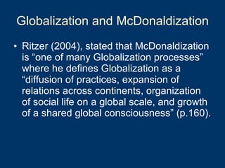 Globalization and McDonaldization Ritzer (2004), stated that McDonaldization is “one of many Globalization processes” where he defines Globalization as a “diffusion of practices, expansion of relations across continents, organization of social life on a global scale, and growth of a shared global consciousness” (p.160).  