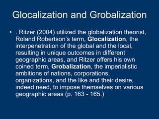Glocalization and Grobalization . Ritzer (2004) utilized the globalization theorist, Roland Robertson’s term,  Glocalization , the interpenetration of the global and the local, resulting in unique outcomes in different geographic areas, and Ritzer offers his own coined term,  Grobalization , the imperialistic ambitions of nations, corporations, organizations, and the like and their desire, indeed need, to impose themselves on various geographic areas (p. 163 - 165.) 