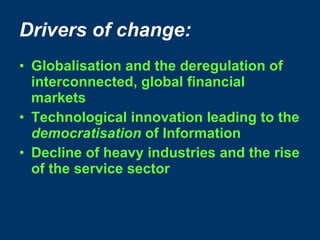 Drivers of change: Globalisation and the deregulation of interconnected, global financial markets Technological innovation leading to the  democratisation  of Information Decline of heavy industries and the rise of the service sector 