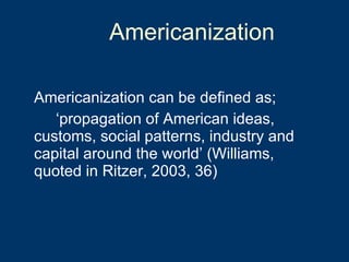 Americanization Americanization can be defined as;  ‘ propagation of American ideas,  customs, social patterns, industry and  capital around the world’ (Williams,  quoted in Ritzer, 2003, 36) 