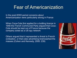 Fear of Americanization In the post-WWII period concerns about Americanization were particularly strong in France When Coca-Cola first applied for a bottling licence in 1948 the French Communist Party argued that Coca-Cola should be kept out of France because the company acted as a US spy network Others argued that it represented a threat to French civilization, or that coke advertising brainwashed the masses (Cohen and Kennedy, 2000: 239) 