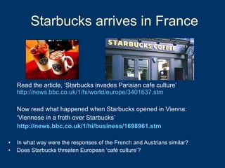 Starbucks arrives in France  Read the article, ‘Starbucks invades Parisian cafe culture’  http://news.bbc.co.uk/1/hi/world/europe/3401637.stm Now read what happened when Starbucks opened in Vienna: ‘ Viennese in a froth over Starbucks’ http://news.bbc.co.uk/1/hi/business/1698961.stm In what way were the responses of the French and Austrians similar? Does Starbucks threaten European ‘café culture’? 