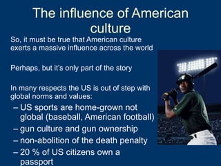 The influence of American culture So, it must be true that American culture exerts a massive influence across the world Perhaps, but it’s only part of the story In many respects the US is out of step with global norms and values: US sports are home-grown not global (baseball, American football) gun culture and gun ownership non-abolition of the death penalty 20 % of US citizens own a passport  