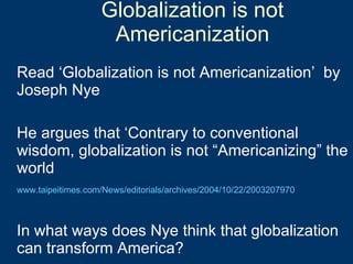 Globalization is not Americanization Read ‘Globalization is not Americanization’  by Joseph Nye He argues that ‘Contrary to conventional wisdom, globalization is not “Americanizing” the world  www.taipeitimes.com/News/editorials/archives/2004/10/22/2003207970 In what ways does Nye think that globalization can transform America? 