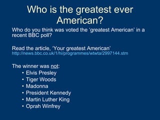 Who is the greatest ever American? Who do you think was voted the ‘greatest American’ in a recent BBC poll? Read the article, ‘Your greatest American’ http://news.bbc.co.uk/1/hi/programmes/wtwta/2997144.stm The winner was  not : Elvis Presley Tiger Woods  Madonna President Kennedy Martin Luther King Oprah Winfrey  