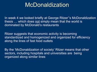 In week 4 we looked briefly at George Ritzer’’s McDonaldization thesis … which does  not  simply mean that the world is dominated by McDonald’s restaurants Ritzer suggests that economic activity is becoming standardized and homogenized and organized for efficiency along the lines of fast food outlets By the ‘McDonaldization of society’ Ritzer means that other sectors, including hospitals and universities are  being organized along similar lines McDonaldization 