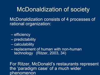 McDonaldization consists of 4 processes of rational organization: efficiency predictability calculability replacement of human with non-human technology (Ritzer, 2003, 34) For Ritzer, McDonald’s restaurants represent the ‘paradigm case’ of a much wider phenomenon McDonaldization of society 