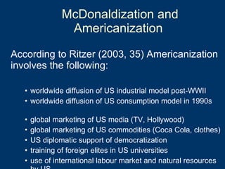 McDonaldization and Americanization  According to Ritzer (2003, 35) Americanization involves the following: worldwide diffusion of US industrial model post-WWII worldwide diffusion of US consumption model in 1990s global marketing of US media (TV, Hollywood) global marketing of US commodities (Coca Cola, clothes) US diplomatic support of democratization training of foreign elites in US universities use of international labour market and natural resources by US 