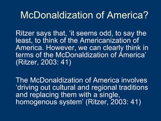 McDonaldization of America? Ritzer says that, ‘it seems odd, to say the least, to think of the Americanization of America. However, we can clearly think in terms of the McDonaldization of America’ (Ritzer, 2003: 41) The McDonaldization of America involves ‘driving out cultural and regional traditions and replacing them with a single, homogenous system’ (Ritzer, 2003: 41) 