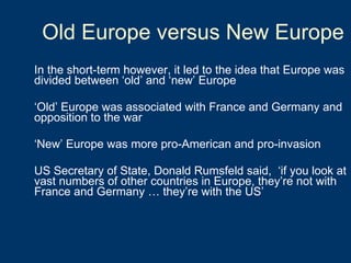 Old Europe versus New Europe In the short-term however, it led to the idea that Europe was divided between ‘old’ and ‘new’ Europe ‘ Old’ Europe was associated with France and Germany and opposition to the war ‘ New’ Europe was more pro-American and pro-invasion US Secretary of State, Donald Rumsfeld said,  ‘if you look at vast numbers of other countries in Europe, they’re not with France and Germany … they’re with the US’ 