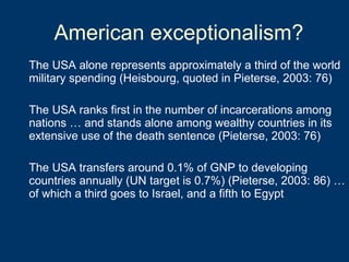 American exceptionalism? The USA alone represents approximately a third of the world military spending (Heisbourg, quoted in Pieterse, 2003: 76) The USA ranks first in the number of incarcerations among nations … and stands alone among wealthy countries in its extensive use of the death sentence (Pieterse, 2003: 76) The USA transfers around 0.1% of GNP to developing countries annually (UN target is 0.7%) (Pieterse, 2003: 86) … of which a third goes to Israel, and a fifth to Egypt 