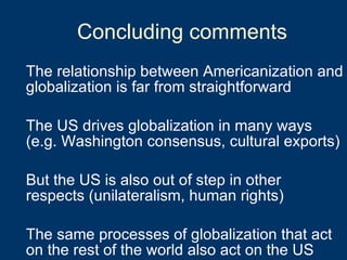 Concluding comments The relationship between Americanization and globalization is far from straightforward The US drives globalization in many ways (e.g. Washington consensus, cultural exports) But the US is also out of step in other respects (unilateralism, human rights) The same processes of globalization that act on the rest of the world also act on the US 