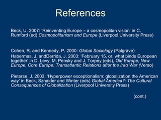 References Beck, U. 2007: ‘Reinventing Europe – a cosmopolitan vision’ in C. Rumford (ed)  Cosmopolitanism and Europe  (Liverpool University Press) Cohen, R. and Kennedy, P. 2000:  Global Sociology  (Palgrave) Habermas, J. andDerrida, J. 2003: ‘February 15, or, what binds European together’ in D. Levy, M. Pensky and J. Torpey (eds),  Old Europe, New Europe, Core Europe: Transatlantic Relations after the Iraq War ( Verso) Pieterse, J. 2003: ‘Hyperpower exceptionalism: globalization the American way’ in Beck, Sznaider and Winter (eds)  Global America?: The Cultural Consequences of Globalization  (Liverpool University Press) (cont.) 