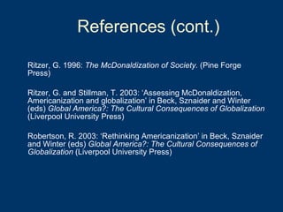 Ritzer, G. 1996:  The McDonaldization of Society.  (Pine Forge Press) Ritzer, G. and Stillman, T. 2003: ‘Assessing McDonaldization, Americanization and globalization’ in Beck, Sznaider and Winter (eds)  Global America?: The Cultural Consequences of Globalization  (Liverpool University Press) Robertson, R. 2003: ‘Rethinking Americanization’ in Beck, Sznaider and Winter (eds)  Global America?: The Cultural Consequences of Globalization  (Liverpool University Press) References (cont.) 