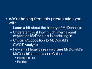 We’re hoping from this presentation you will: Learn a bit about the history of McDonald’s. Understand just how much international expansion McDonald’s is partaking in. Criticism/Opposition to McDonald’s SWOT Analysis Few small legal cases involving McDonald’s McDonald’s in India and China Infrastructure Politics 