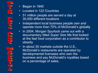 Began in 1940 Located in 122 Countries 51 million people are served a day at  30,000 different locations Independent local business people own and operate more than 70% of McDonald’s globally In 2004, Morgan Spurlock came out with a documentary titled  Super Size Me  that looked at the fast food corporation as a contributor to obesity In about 30 markets outside the U.S., McDonald’s restaurants are operated by developmental licensees who own the business and pay McDonald’s royalties based on a percentage of sales. Quick Facts About McDonald’s 