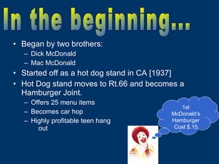 Began by two brothers: Dick McDonald Mac McDonald Started off as a hot dog stand in CA [1937] Hot Dog stand moves to Rt.66 and becomes a Hamburger Joint. Offers 25 menu items Becomes car hop Highly profitable teen hang  out 1st McDonald’s Hamburger Cost $.15 In the beginning... 