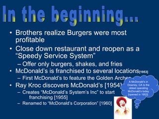 Brothers realize Burgers were most profitable Close down restaurant and reopen as a “Speedy Service System” Offer only burgers, shakes, and fries McDonald’s is franchised to several locations [1953] First McDonald’s to feature the Golden Arches Ray Kroc discovers McDonald’s [1954] Creates “McDonald’s System’s Inc” to start  franchising [1955]   Renamed to “McDonald’s Corporation” [1960] A McDonald’s in Downey, CA is the oldest operating McDonald’s today [opened in 1953]  In the beginning... 