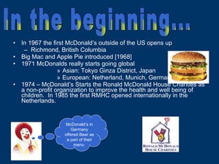 In 1967 the first McDonald’s outside of the US opens up Richmond, British Columbia Big Mac and Apple Pie introduced [1968] 1971 McDonalds really starts going global Asian: Tokyo Ginza District, Japan European: Netherland, Munich, Germany 1974 – McDonald’s Starts the Ronald McDonald House Charities as a non-profit organization to improve the health and well being of children.  In 1985 the first RMHC opened internationally in the Netherlands. McDonald’s in Germany offered Beer as a part of their menu  In the beginning... 