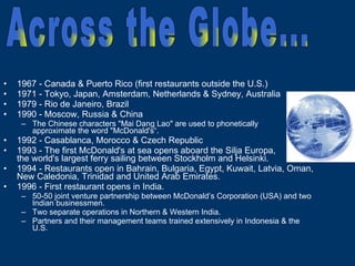1967 - Canada & Puerto Rico (first restaurants outside the U.S.) 1971 - Tokyo, Japan, Amsterdam, Netherlands & Sydney, Australia  1979 - Rio de Janeiro, Brazil 1990 - Moscow, Russia & China The Chinese characters "Mai Dang Lao" are used to phonetically  approximate the word "McDonald's“. 1992 - Casablanca, Morocco & Czech Republic 1993 - The first McDonald's at sea opens aboard the Silja Europa,  the world's largest ferry sailing between Stockholm and Helsinki. 1994 - Restaurants open in Bahrain, Bulgaria, Egypt, Kuwait, Latvia, Oman, New Caledonia, Trinidad and United Arab Emirates. 1996 - First restaurant opens in India. 50-50 joint venture partnership between McDonald’s Corporation (USA) and two Indian businessmen. Two separate operations in Northern & Western India. Partners and their management teams trained extensively in Indonesia & the U.S. Across the Globe... 
